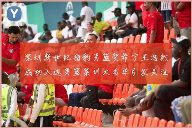 深圳新世纪猎豹男篮贺希宁王浩然成功入选男篮集训大名单引发关注