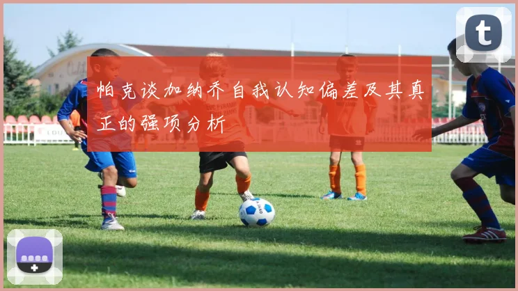 帕克谈加纳乔自我认知偏差及其真正的强项分析