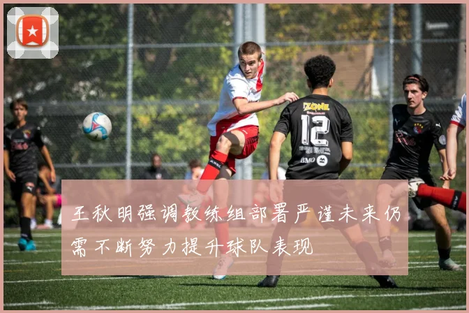 王秋明强调教练组部署严谨未来仍需不断努力提升球队表现