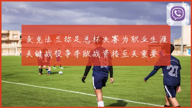 麦克法兰称足总杯决赛为职业生涯关键战役争夺欧战资格至关重要