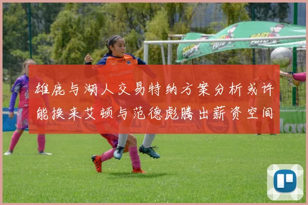 雄鹿与湖人交易特纳方案分析或许能换来艾顿与范德彪腾出薪资空间