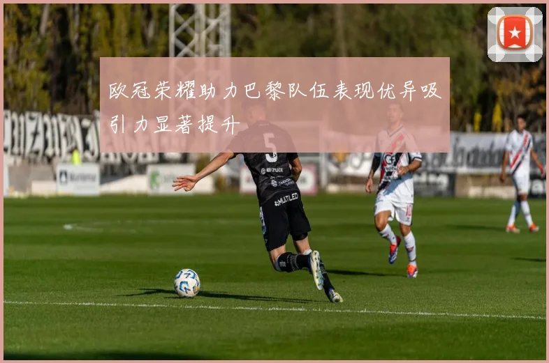 欧冠荣耀助力巴黎队伍表现优异吸引力显著提升