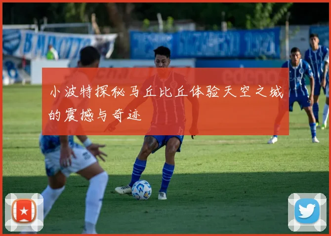 小波特探秘马丘比丘体验天空之城的震撼与奇迹