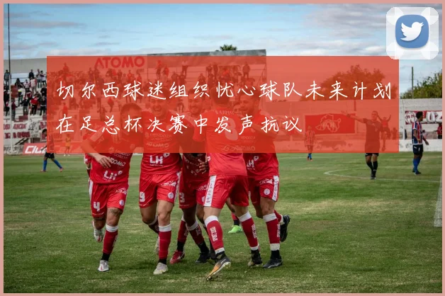 切尔西球迷组织忧心球队未来计划在足总杯决赛中发声抗议