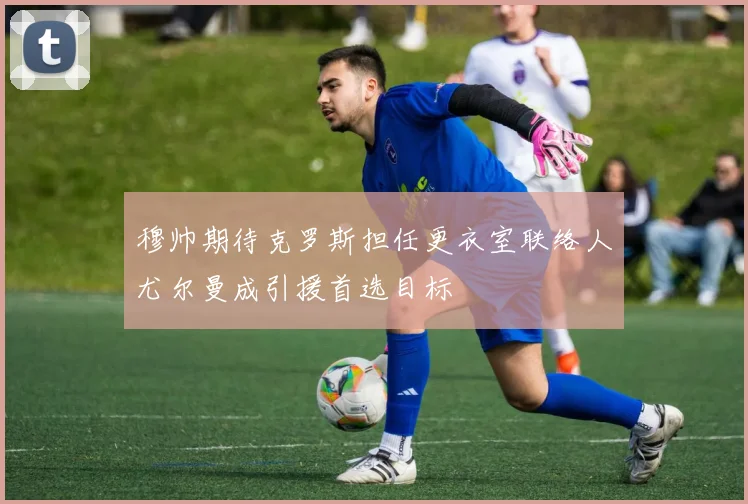 穆帅期待克罗斯担任更衣室联络人尤尔曼成引援首选目标