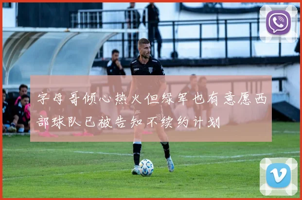 字母哥倾心热火但绿军也有意愿西部球队已被告知不续约计划