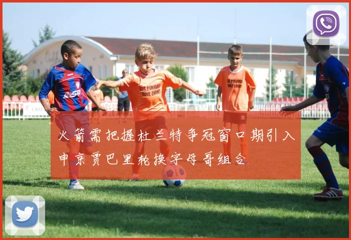 火箭需把握杜兰特争冠窗口期引入申京贾巴里轮换字母哥组合
