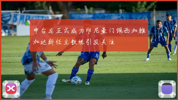 申台龙正式成为印尼豪门佩西加雅加达新任主教练引发关注