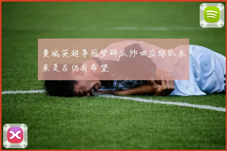 曼城英超争冠梦碎瓜帅回应球队未来是否仍有希望