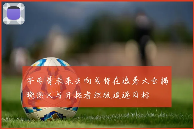 字母哥未来去向或将在选秀大会揭晓热火与开拓者积极追逐目标