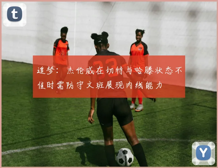 追梦：杰伦威在切特与哈滕状态不佳时需防守文班展现内线能力
